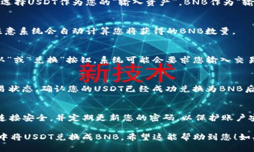 要在tpWallet里将USDT兑换成BNB，可以按照以下步骤进行操作：

第一步：打开tpWallet应用
在您的手机上找到并打开tpWallet应用。如果您尚未安装该应用，请先访问相应的应用商店下载并安装。

第二步：登录您的账户
输入您的用户名和密码，登录到您的tpWallet账户。如果您还没有账户，可以按提示进行注册。

第三步：查看资产
登录后，进入“资产”页面。在这里，您将看到您的各类数字资产，包括USDT和BNB。

第四步：选择交易功能
在资产页面，寻找“交易”或“兑换”模块，点击进入。在不同版本的tpWallet中，位置可能稍有不同，但通常在主界面显著的位置。

第五步：选择兑换方向
在交易或兑换界面，您需要选择要兑换的资产。选择USDT作为您的“输入资产”，BNB作为“输出资产”。

第六步：输入兑换数量
在输入框中，输入您希望兑换的USDT数量。请注意系统会自动计算您将获得的BNB数量。

第七步：确认交易
仔细检查您输入的信息，确认无误后，点击“确认”或“兑换”按钮。系统可能会要求您输入交易密码或进行其他安全验证。

第八步：查看交易状态
交易提交后，您可以在“交易记录”页面查看交易状态。确认您的USDT已经成功兑换为BNB后，您可以在资产页面查看到更新后的BNB余额。

第九步：安全提示
在进行任何数字货币交易时，请务必确保网络连接安全，并定期更新您的密码，以保护账户安全。

通过以上步骤，您应该能够顺利地在tpWallet中将USDT兑换成BNB。希望这能帮助到您！如果您还有其他问题，欢迎继续提问。